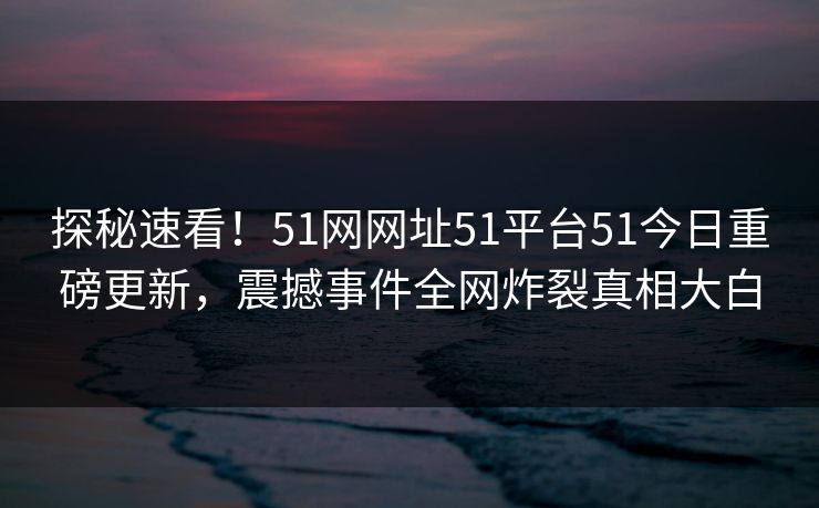 探秘速看！51网网址51平台51今日重磅更新，震撼事件全网炸裂真相大白  第1张