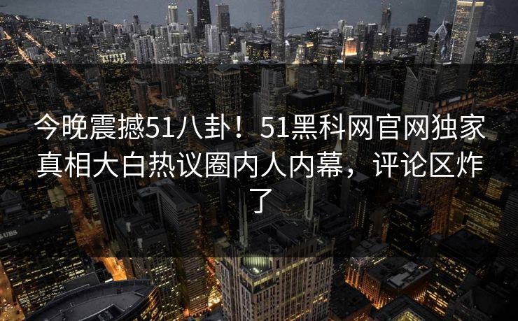 今晚震撼51八卦！51黑科网官网独家真相大白热议圈内人内幕，评论区炸了