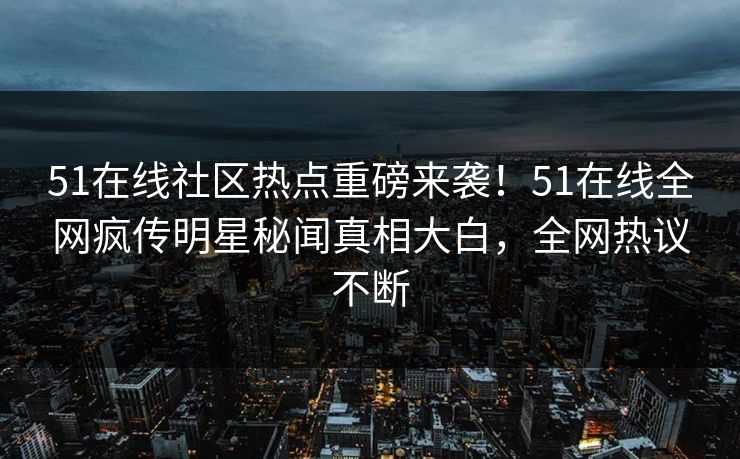 51在线社区热点重磅来袭！51在线全网疯传明星秘闻真相大白，全网热议不断