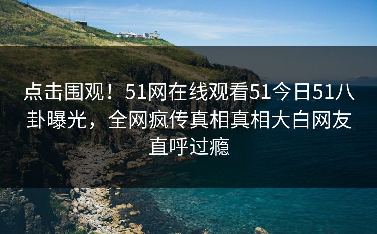 点击围观！51网在线观看51今日51八卦曝光，全网疯传真相真相大白网友直呼过瘾