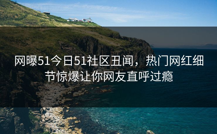 网曝51今日51社区丑闻，热门网红细节惊爆让你网友直呼过瘾  第1张