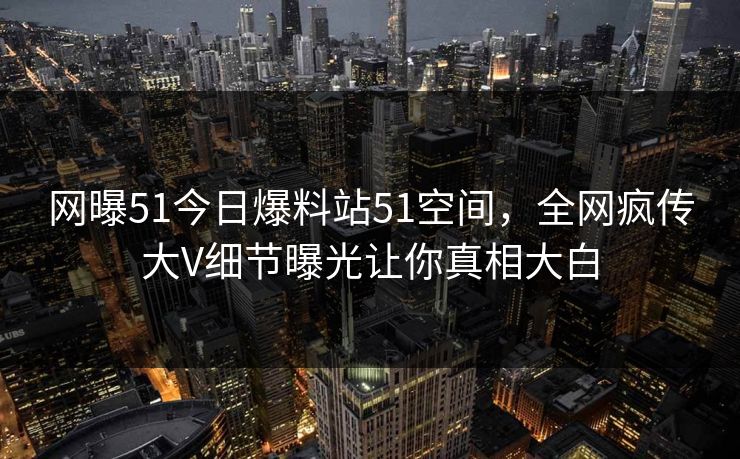网曝51今日爆料站51空间，全网疯传大V细节曝光让你真相大白