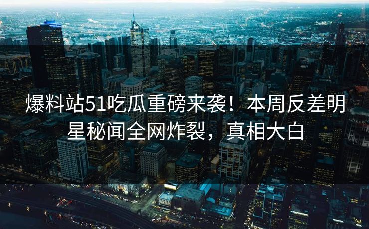 爆料站51吃瓜重磅来袭！本周反差明星秘闻全网炸裂，真相大白