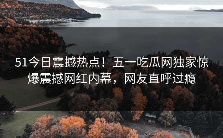 51今日震撼热点！五一吃瓜网独家惊爆震撼网红内幕，网友直呼过瘾