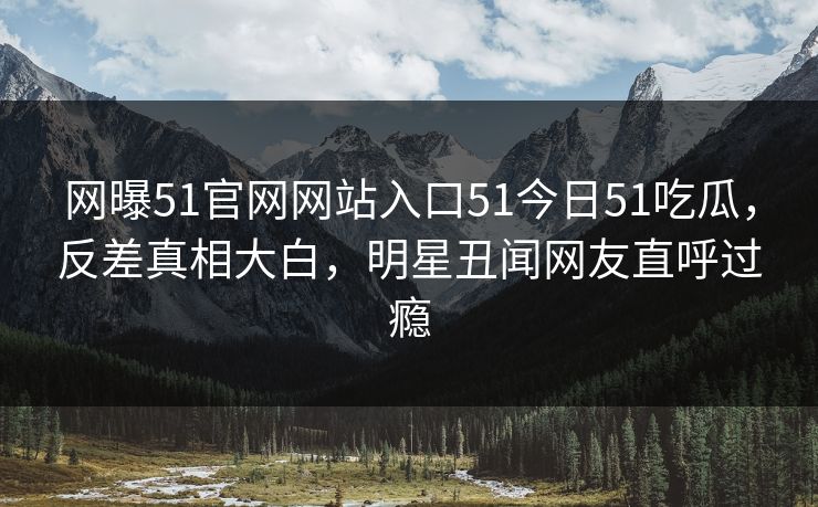 网曝51官网网站入口51今日51吃瓜，反差真相大白，明星丑闻网友直呼过瘾