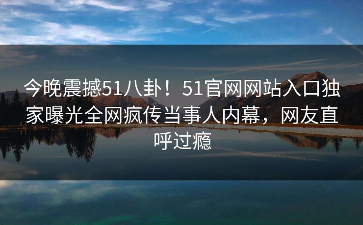今晚震撼51八卦！51官网网站入口独家曝光全网疯传当事人内幕，网友直呼过瘾