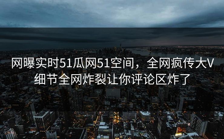 网曝实时51瓜网51空间，全网疯传大V细节全网炸裂让你评论区炸了
