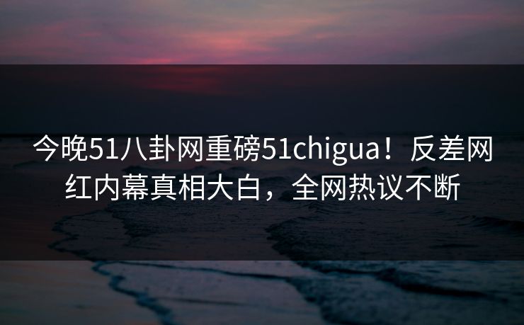 今晚51八卦网重磅51chigua！反差网红内幕真相大白，全网热议不断
