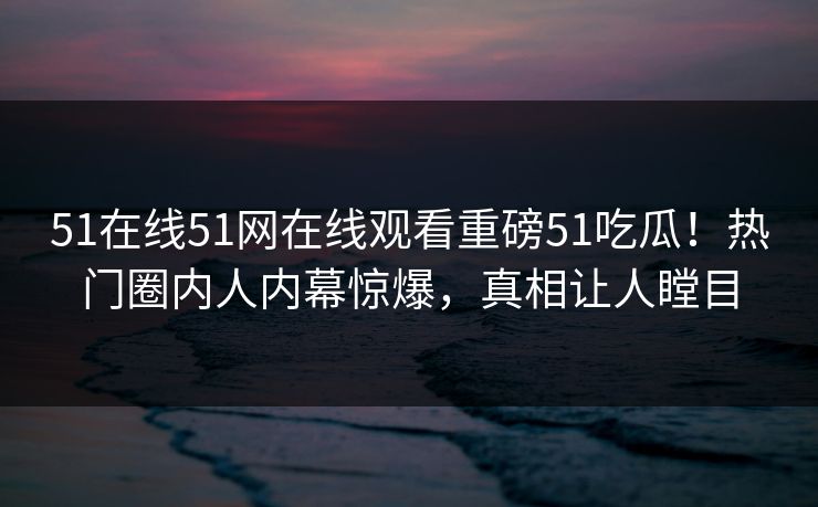 51在线51网在线观看重磅51吃瓜！热门圈内人内幕惊爆，真相让人瞠目