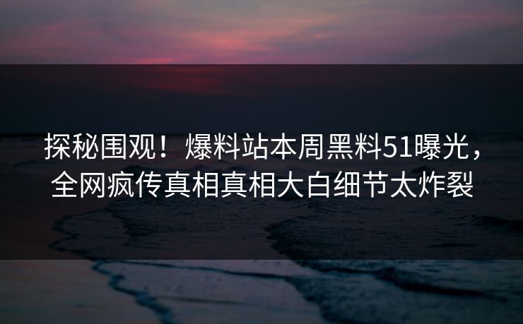 探秘围观！爆料站本周黑料51曝光，全网疯传真相真相大白细节太炸裂