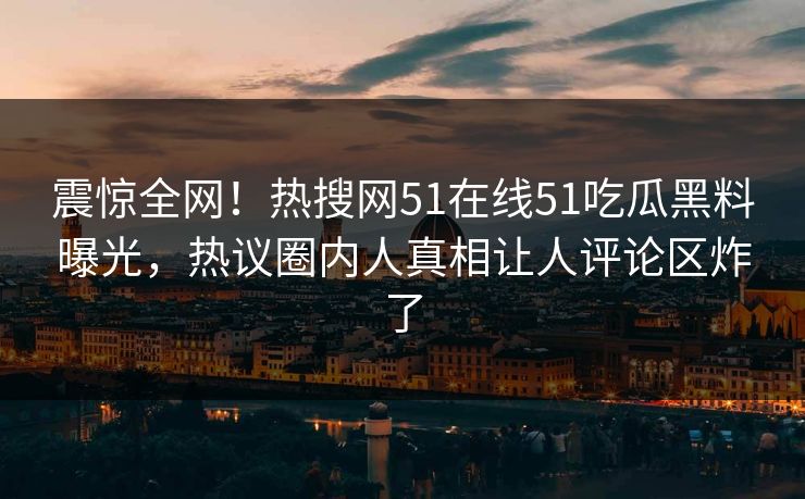 震惊全网！热搜网51在线51吃瓜黑料曝光，热议圈内人真相让人评论区炸了