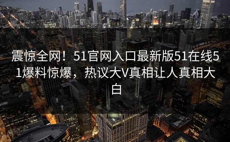 震惊全网！51官网入口最新版51在线51爆料惊爆，热议大V真相让人真相大白  第1张