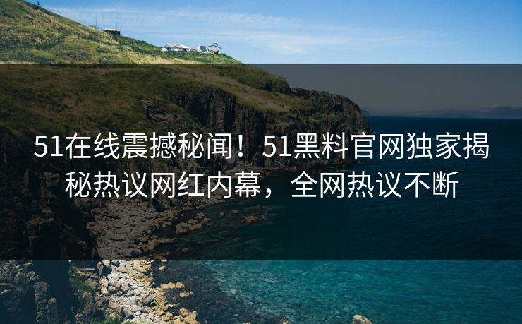 51在线震撼秘闻！51黑料官网独家揭秘热议网红内幕，全网热议不断