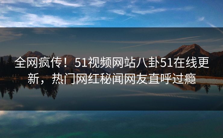全网疯传！51视频网站八卦51在线更新，热门网红秘闻网友直呼过瘾  第1张