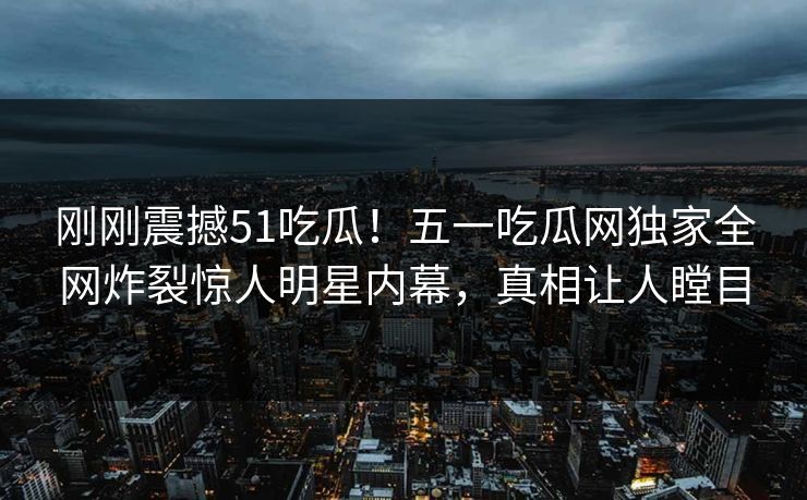 刚刚震撼51吃瓜！五一吃瓜网独家全网炸裂惊人明星内幕，真相让人瞠目