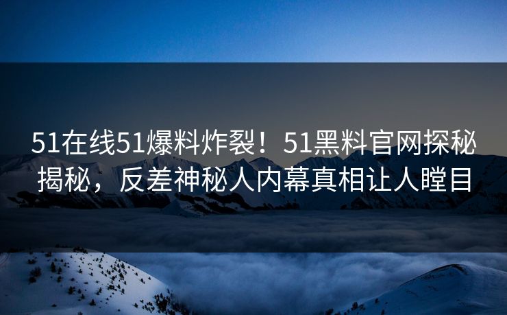 51在线51爆料炸裂！51黑料官网探秘揭秘，反差神秘人内幕真相让人瞠目