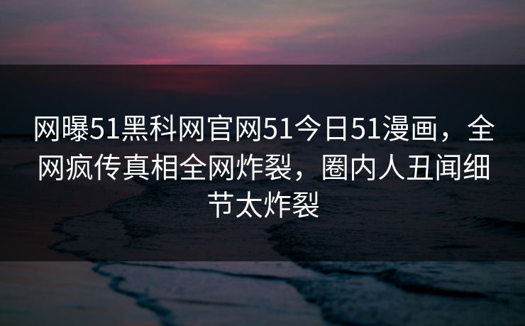 网曝51黑科网官网51今日51漫画，全网疯传真相全网炸裂，圈内人丑闻细节太炸裂