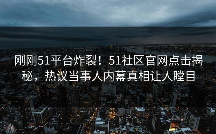 刚刚51平台炸裂！51社区官网点击揭秘，热议当事人内幕真相让人瞠目  第1张