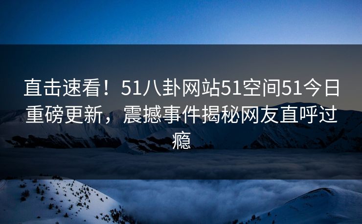 直击速看！51八卦网站51空间51今日重磅更新，震撼事件揭秘网友直呼过瘾