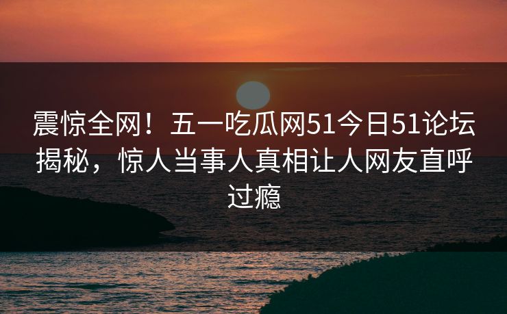 震惊全网！五一吃瓜网51今日51论坛揭秘，惊人当事人真相让人网友直呼过瘾  第1张
