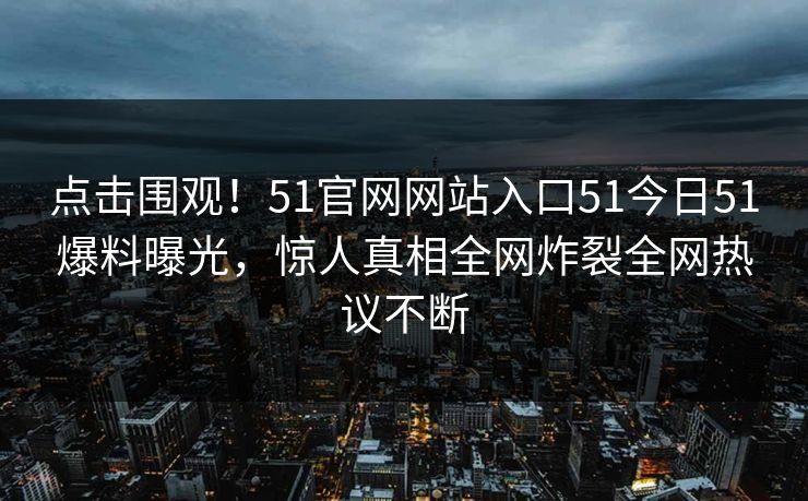 点击围观！51官网网站入口51今日51爆料曝光，惊人真相全网炸裂全网热议不断