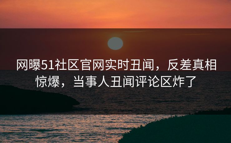 网曝51社区官网实时丑闻，反差真相惊爆，当事人丑闻评论区炸了  第1张