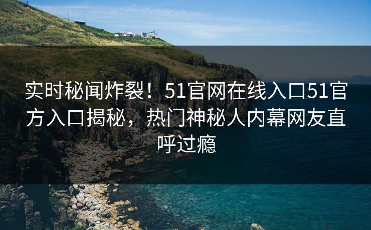 实时秘闻炸裂！51官网在线入口51官方入口揭秘，热门神秘人内幕网友直呼过瘾  第1张