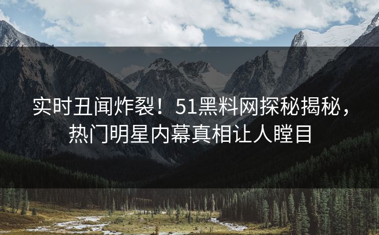 实时丑闻炸裂！51黑料网探秘揭秘，热门明星内幕真相让人瞠目  第1张