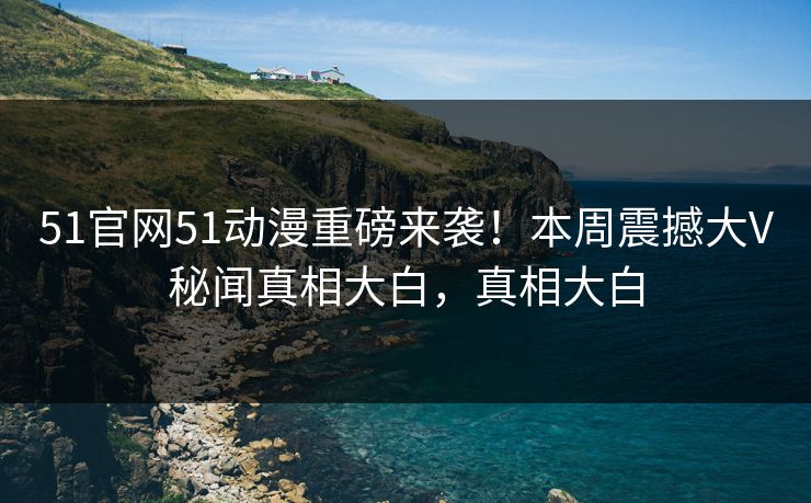51官网51动漫重磅来袭！本周震撼大V秘闻真相大白，真相大白  第1张