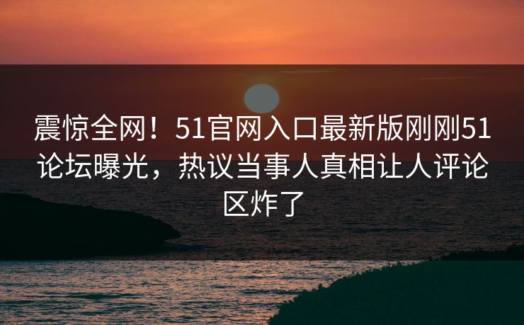 震惊全网！51官网入口最新版刚刚51论坛曝光，热议当事人真相让人评论区炸了  第1张