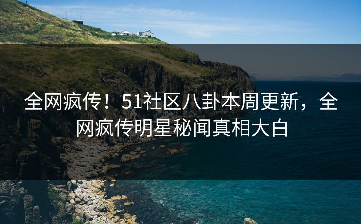 全网疯传！51社区八卦本周更新，全网疯传明星秘闻真相大白