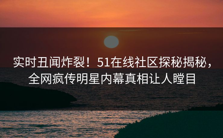 实时丑闻炸裂！51在线社区探秘揭秘，全网疯传明星内幕真相让人瞠目  第1张