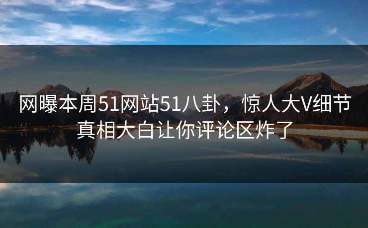 网曝本周51网站51八卦，惊人大V细节真相大白让你评论区炸了  第1张