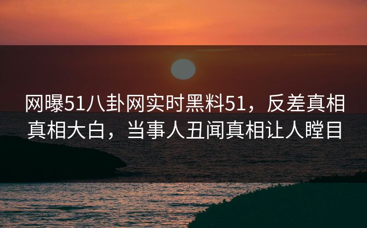 网曝51八卦网实时黑料51，反差真相真相大白，当事人丑闻真相让人瞠目