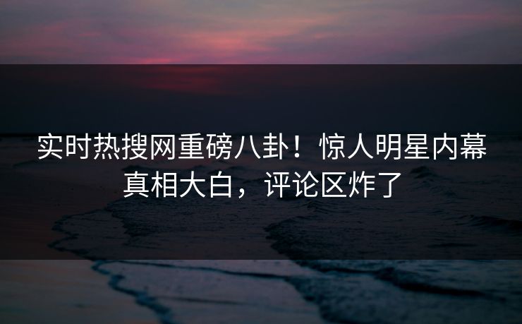 实时热搜网重磅八卦！惊人明星内幕真相大白，评论区炸了  第1张