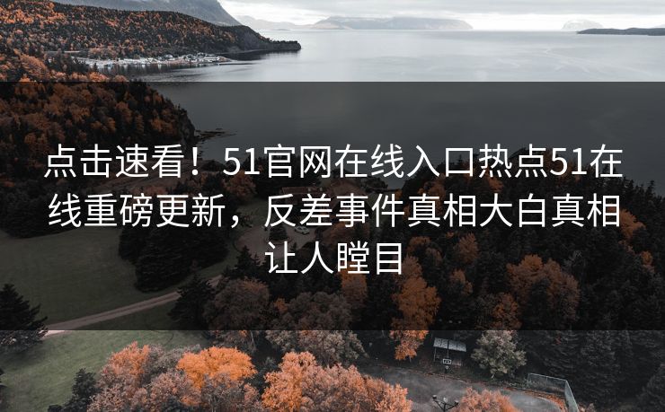 点击速看！51官网在线入口热点51在线重磅更新，反差事件真相大白真相让人瞠目