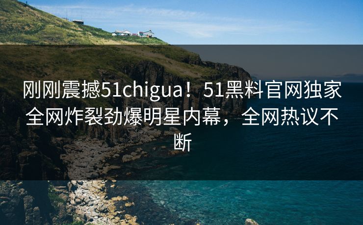 刚刚震撼51chigua！51黑料官网独家全网炸裂劲爆明星内幕，全网热议不断