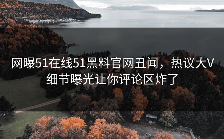 网曝51在线51黑料官网丑闻，热议大V细节曝光让你评论区炸了