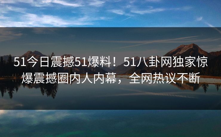 51今日震撼51爆料！51八卦网独家惊爆震撼圈内人内幕，全网热议不断