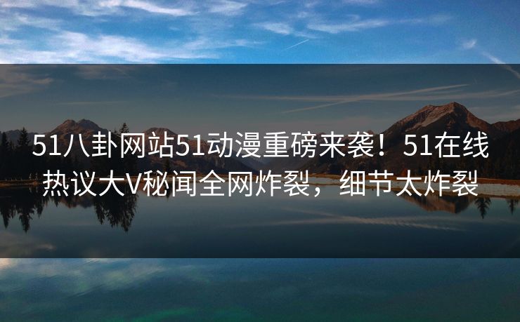 51八卦网站51动漫重磅来袭！51在线热议大V秘闻全网炸裂，细节太炸裂