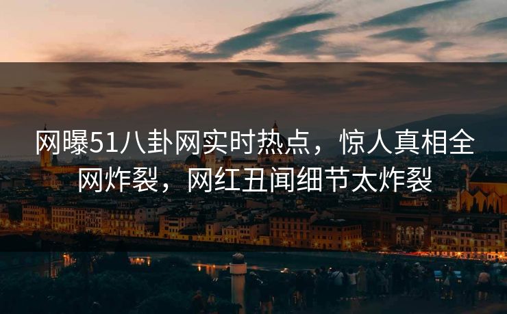 网曝51八卦网实时热点，惊人真相全网炸裂，网红丑闻细节太炸裂