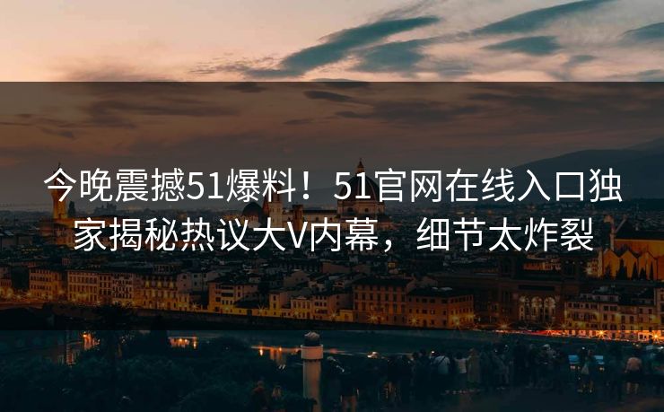 今晚震撼51爆料！51官网在线入口独家揭秘热议大V内幕，细节太炸裂