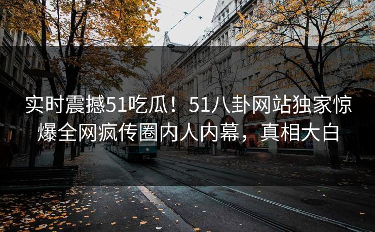 实时震撼51吃瓜！51八卦网站独家惊爆全网疯传圈内人内幕，真相大白