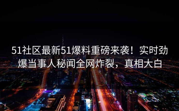 51社区最新51爆料重磅来袭！实时劲爆当事人秘闻全网炸裂，真相大白