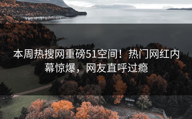 本周热搜网重磅51空间！热门网红内幕惊爆，网友直呼过瘾