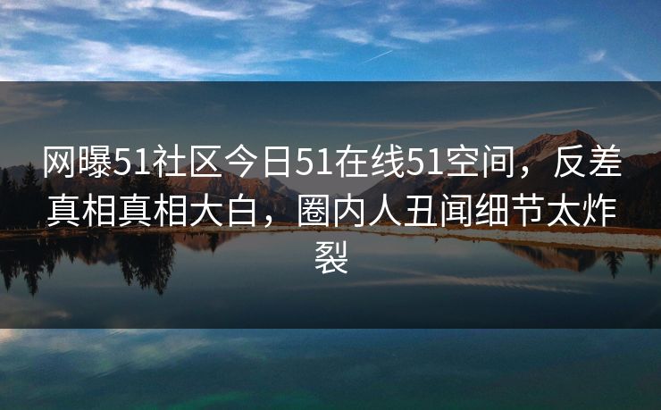 网曝51社区今日51在线51空间，反差真相真相大白，圈内人丑闻细节太炸裂