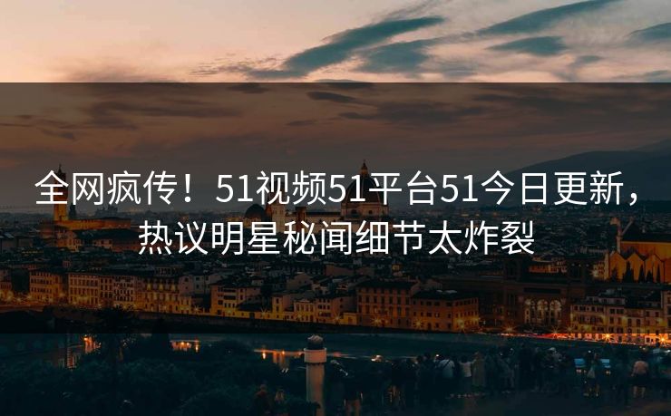 全网疯传！51视频51平台51今日更新，热议明星秘闻细节太炸裂