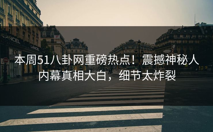 本周51八卦网重磅热点！震撼神秘人内幕真相大白，细节太炸裂