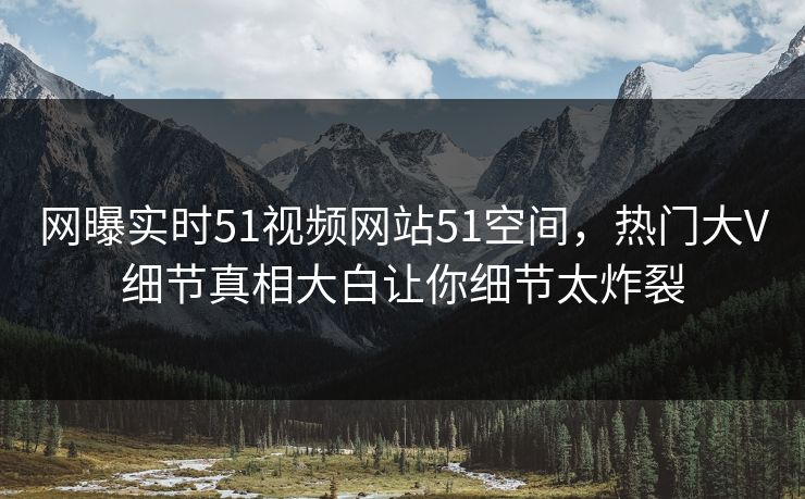 网曝实时51视频网站51空间，热门大V细节真相大白让你细节太炸裂
