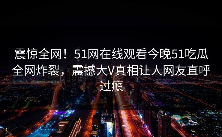 震惊全网！51网在线观看今晚51吃瓜全网炸裂，震撼大V真相让人网友直呼过瘾  第1张